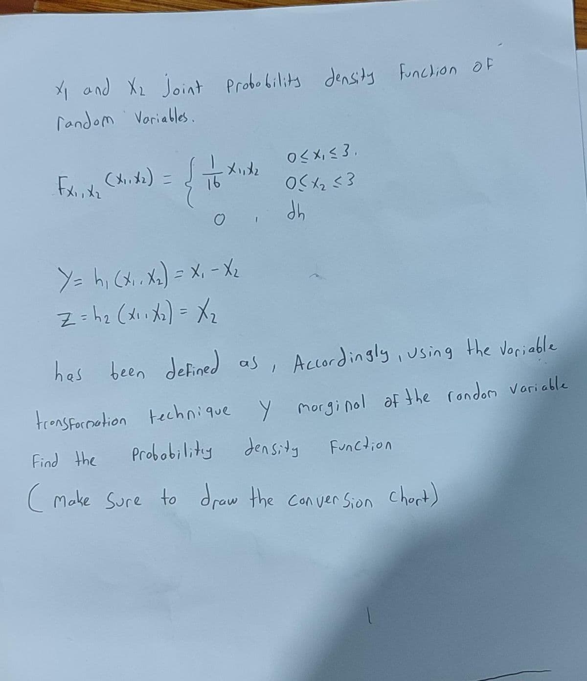 X1 and X2 Joint Probobilits densits funclion OF
random Voriables.
OSX, < 3.
ーメカ
up
Y= hi (x,. Xx)= X, - X2
Z=hz (di a)= Xz
has been defined as, Accordingly ,using the voriable
tronsfornetion technique y morginol af the rondom variable
Find the
Probobility Jensity
Function
Make Sure to draw the Con ver Sion Chort)
