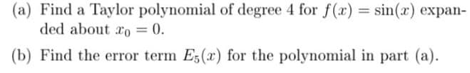 (a) Find a Taylor polynomial of degree 4 for f(x) = sin(x) expan-
ded about ro = 0.
(b) Find the error term E5(x) for the polynomial in part (a).
