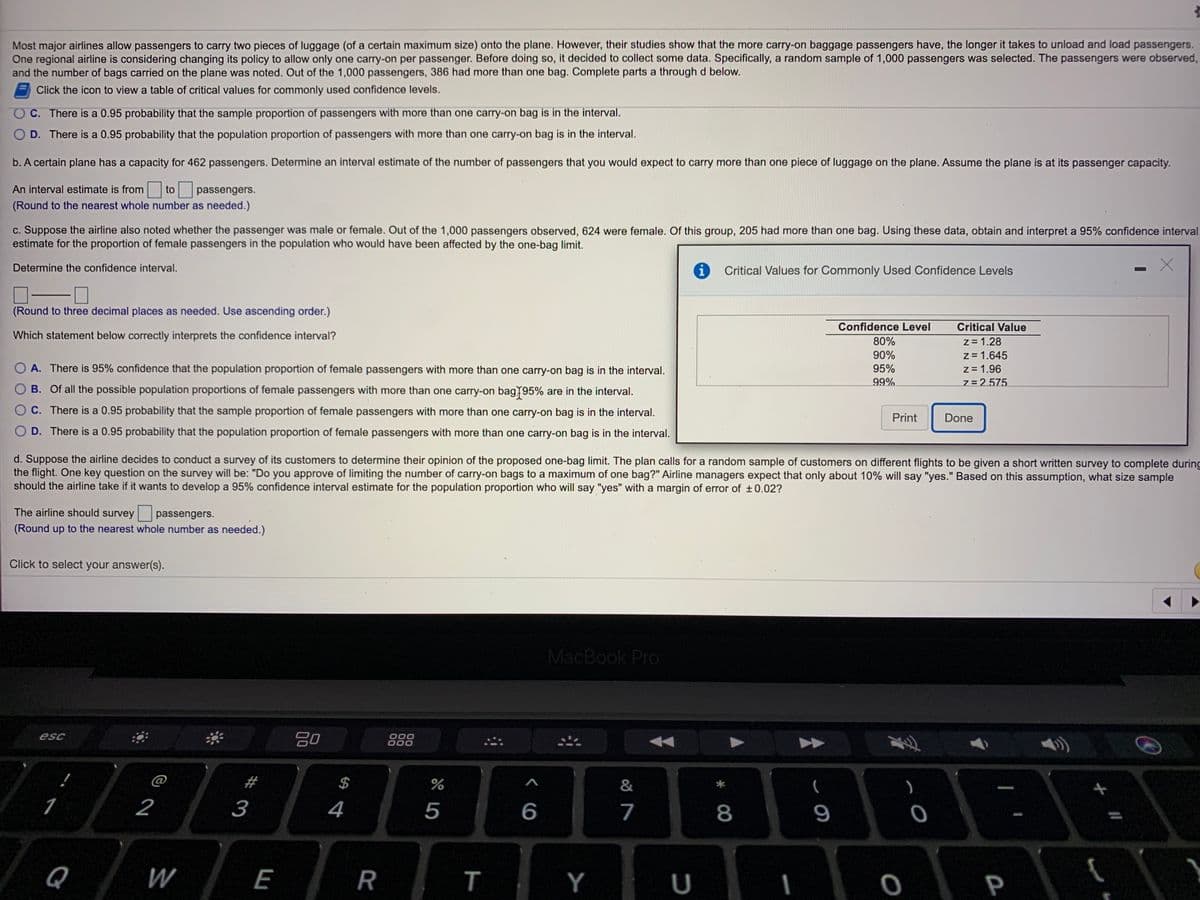 Most major airlines allow passengers to carry two pieces of luggage (of a certain maximum size) onto the plane. However, their studies show that the more carry-on baggage passengers have, the longer it takes to unload and load passengers.
One regional airline is considering changing its policy to allow only one carry-on per passenger. Before doing so, it decided to collect some data. Specifically, a random sample of 1,000 passengers was selected. The passengers were observed,
and the number of bags carried on the plane was noted. Out of the 1,000 passengers, 386 had more than one bag. Complete parts a through d below.
Click the icon to view a table of critical values for commonly used confidence levels.
OC. There is a 0.95 probability that the sample proportion of passengers with more than one carry-on bag is in the interval.
O D. There is a 0.95 probability that the population proportion of passengers with more than one carry-on bag is in the interval.
b. A certain plane has a capacity for 462 passengers. Determine an interval estimate of the number of passengers that you would expect to carry more than one piece of luggage on the plane. Assume the plane is at its passenger capacity.
An interval estimate is from to passengers.
(Round to the nearest whole number as needed.)
c. Suppose the airline also noted whether the passenger was male or female. Out of the 1,000 passengers observed, 624 were female. Of this group, 205 had more than one bag. Using these data, obtain and interpret a 95% confidence interval
estimate for the proportion of female passengers in the population who would have been affected by the one-bag limit.
Critical Values for Commonly Used Confidence Levels
Determine the confidence interval.
(Round to three decimal places as needed. Use ascending order.)
Critical Value
Confidence Level
z = 1.28
z= 1.645
z= 1.96
80%
Which statement below correctly interprets the confidence interval?
90%
95%
O A. There is 95% confidence that the population proportion of female passengers with more than one carry-on bag is in the interval.
99%
7= 2.575
B. Of all the possible population proportions of female passengers with more than one carry-on bag195% are in the interval.
Print
Done
C. There is a 0.95 probability that the sample proportion of female passengers with more than one carry-on bag is in the interval.
D. There is a 0.95 probability that the population proportion of female passengers with more than one carry-on bag is in the interval.
d. Suppose the airline decides to conduct a survey of its customers to determine their opinion of the proposed one-bag limit. The plan calls for a random sample of customers on different flights to be given a short written survey to complete during
the flight. One key question on the survey will be: "Do you approve of limiting the number of carry-on bags to a maximum of one bag?" Airline managers expect that only about 10% will say "yes." Based on this assumption, what size sample
should the airline take if it wants to develop a 95% confidence interval estimate for the population proportion who will say "yes" with a margin of error of ±0.02?
The airline should survey
passengers.
(Round up to the nearest whole number as needed.)
Click to select your answer(s).
MacBook Pro
000
000
esc
@
#
&
1
2
3
4
5
6
7
8
9
Q
W
E
Y
P
R
%24

