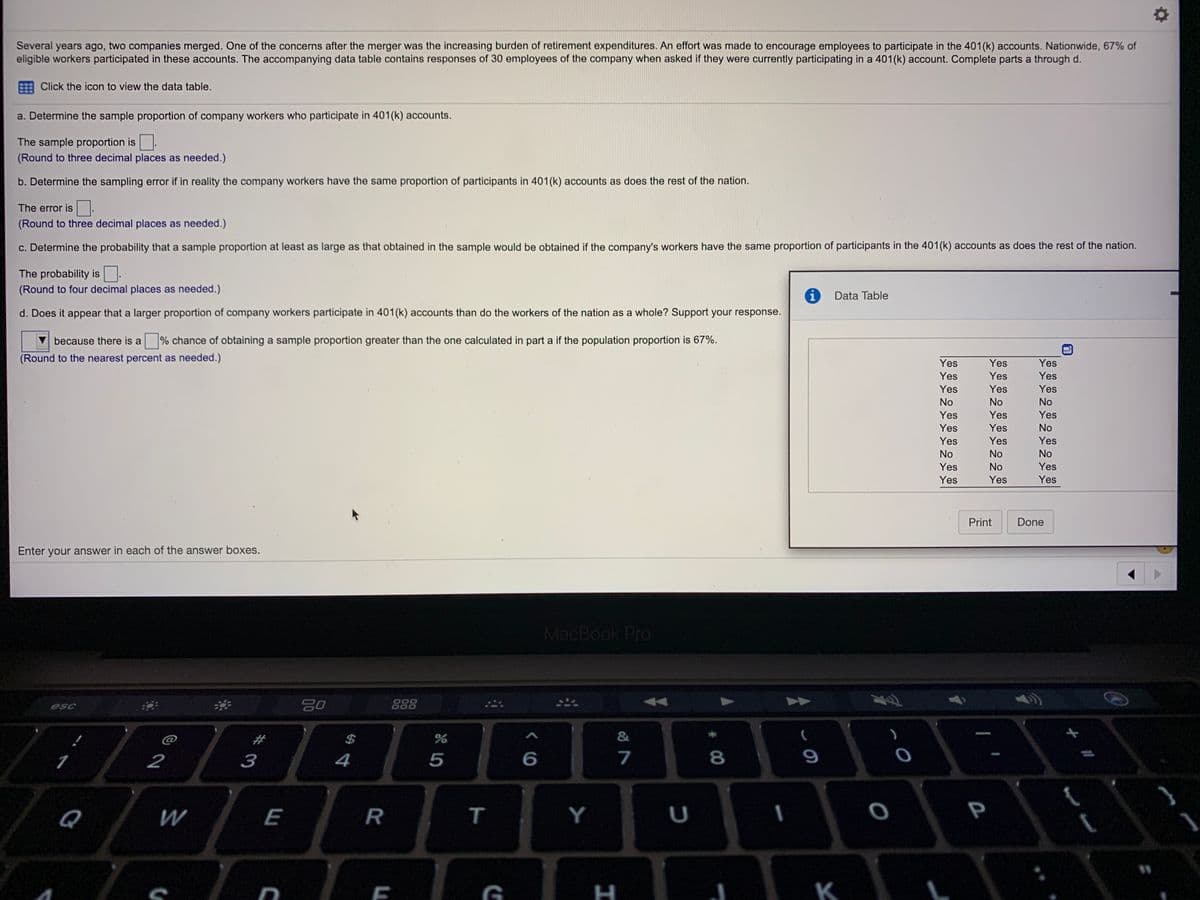 Several years ago, two companies merged. One of the concerns after the merger was the increasing burden of retirement expenditures. An effort was made to encourage employees to participate in the 401(k) accounts. Nationwide, 67% of
eligible workers participated in these accounts. The accompanying data table contains responses of 30 employees of the company when asked if they were currently participating in a 401(k) account. Complete parts a through d.
Click the icon to view the data table.
a. Determine the sample proportion of company workers who participate in 401(k) accounts.
The sample proportion is
(Round to three decimal places as needed.)
b. Determine the sampling error if in reality the company workers have the same proportion of participants in 401(k) accounts as does the rest of the nation.
The error is .
(Round to three decimal places as needed.)
c. Determine the probability that a sample proportion at least as large as that obtained in the sample would be obtained if the company's workers have the same proportion of participants in the 401(k) accounts as does the rest of the nation.
The probability is
(Round to four decimal places as needed.)
Data Table
d. Does it appear that a larger proportion of company workers participate in 401(k) accounts than do the workers of the nation as a whole? Support your response.
because there is a
% chance of obtaining a sample proportion greater than the one calculated in part a if the population proportion is 67%.
(Round to the nearest percent as needed.)
Yes
Yes
Yes
Yes
Yes
Yes
Yes
Yes
Yes
No
No
No
Yes
Yes
Yes
Yes
Yes
No
Yes
Yes
Yes
No
No
No
Yes
No
Yes
Yes
Yes
Yes
Print
Done
Enter your answer in each of the answer boxes.
MacBook Pro
esc
888
@
#
2$
&
1
2
3
4
6
7
8
9
Q
W
E
R
T
Y
P
G
H
K
L
