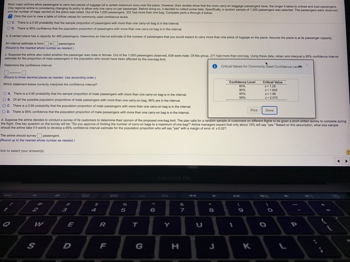 Most major airlines allow passengers to carry two pieces of luggage (of a certain maximum size) onto the plane. However, their studies show that the more carry-on baggage passengers have, the longer it takes to unload and load passengers.
One regional airline is considering changing its policy to allow only one carry-on per passenger. Before doing so, it decided to collect some data. Specifically, a random sample of 1,000 passengers was selected. The passengers were observed,
and the number of bags carried on the plane was noted. Out of the 1,000 passengers, 332 had more than one bag. Complete parts a through d below.
Click the icon to view a table of critical values for commonly used confidence levels.
C. There is a 0.95 probability that the sample proportion of passengers with more than one carry-on bag is in the interval.
O D. There is 95% confidence that the population proportion of passengers with more than one carry-on bag is in the interval.
b. A certain plane has a capacity for 485 passengers. Determine an interval estimate of the number of passengers that you would expect to carry more than one piece of luggage on the plane. Assume the plane is at its passenger capacity.
An interval estimate is from
to
passengers.
(Round to the nearest whole number as needed.)
c. Suppose the airline also noted whether the passenger was male or female. Out of the 1,000 passengers observed, 638 were male. Of this group, 271 had more than one bag. Using these data, obtain and interpret a 95% confidence interval
estimate for the proportion of male passengers in the population who would have been affected by the one-bag limit.
Determine the confidence interval.
Critical Values for Commonly Used Confidence Leveis
(Round to three decimal places as needed. Use ascending order.)
Confidence Level
Critical Value
Which statement below correctly interprets the confidence interval?
z = 1.28
z= 1.645
z = 1.96
z= 2.575
80%
90%
A. There is a 0.95 probability that the sample proportion of male passengers with more than one carry-on bag is in the interval.
95%
99%
B. Of all the possible population proportions of male passengers with more than one carry-on bag, 95% are in the interval.
O C. There is a 0.95 probability that the population proportion of male passengers with more than one carry-on bag is in the interval.
Print
Done
O D. There is 95% confidence that the population proportion of male passengers with more than one carry-on bag is in the interval.
d. Suppose the airline decides to conduct a survey of its customers to determine their opinion of the proposed one-bag limit. The plan calls for a random sample of customers on different flights to be given a short written survey to complete during
the flight. One key question on the survey will be: "Do you approve of limiting the number of carry-on bags to a maximum of one bag?" Airline managers expect that only about 15% will say "yes." Based on this assumption, what size sample
should the airline take if it wants to develop a 95% confidence interval estimate for the population proportion who will say "yes" with a margin of error of +0.02?
The airline should survey
passengers.
(Round up to the nearest whole number as needed.)
Click to select your answer(s).
MacBook Pro
esc
888
%23
&
2
3
4
P
F
G
H
K
# 00
D.
