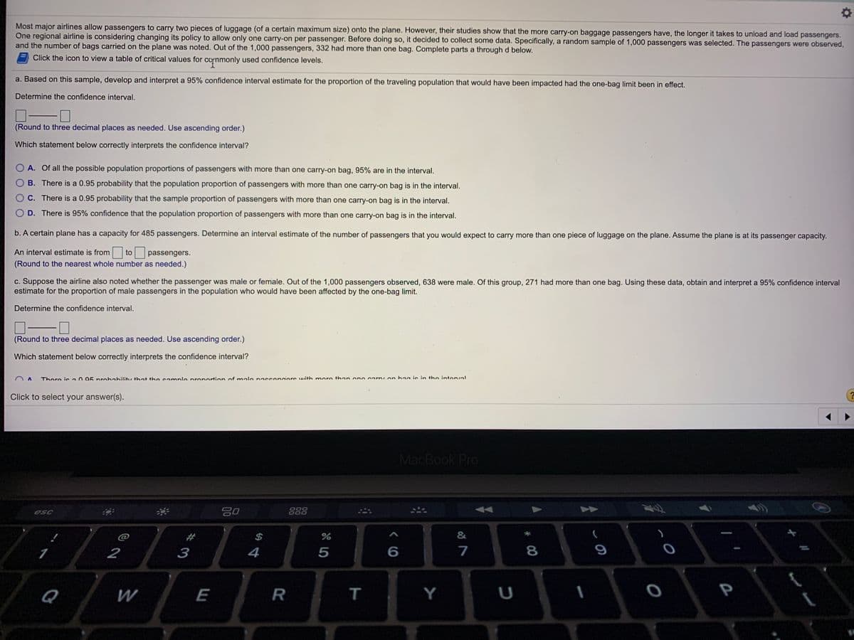 Most major airlines allow passengers to carry two pieces of luggage (of a certain maximum size) onto the plane. However, their studies show that the more carry-on baggage passengers have, the longer it takes to unload and load passengers.
One regional airline is considering changing its policy to allow only one carry-on per passenger. Before doing so, it decided to collect some data. Specifically, a random sample of 1,000 passengers was selected. The passengers were observed,
and the number of bags carried on the plane was noted. Out of the 1,000 passengers, 332 had more than one bag. Complete parts a through d below.
Click the icon to view a table of critical values for conmonly used confidence levels.
a. Based on this sample, develop and interpret a 95% confidence interval estimate for the proportion of the traveling population that would have been impacted had the one-bag limit been in effect.
Determine the confidence interval.
(Round to three decimal places as needed. Use ascending order.)
Which statement below correctly interprets the confidence interval?
O A. Of all the possible population proportions of passengers with more than one carry-on bag, 95% are in the interval.
B. There is a 0.95 probability that the population proportion of passengers with more than one carry-on bag is in the interval.
C. There is a 0.95 probability that the sample proportion of passengers with more than one carry-on bag is in the interval.
O D. There is 95% confidence that the population proportion of passengers with more than one carry-on bag is in the interval.
b. A certain plane has a capacity for 485 passengers. Determine an interval estimate of the number of passengers that you would expect to carry more than one piece of luggage on the plane. Assume the plane is at its passenger capacity.
An interval estimate is from
to
passengers.
(Round to the nearest whole number as needed.)
c. Suppose the airline also noted whether the passenger was male or female. Out of the 1,000 passengers observed, 638 were male. Of this group, 271 had more than one bag. Using these data, obtain and interpret a 95% confidence interval
estimate for the proportion of male passengers in the population who would have been affected by the one-bag limit.
Determine the confidence interval.
(Round to three decimal places as needed. Use ascending order.)
Which statement below correctly interprets the confidence interval?
There is a0 95 nrohahilitv that the sample pronortion of male passen ers with more than one arry.on haa is in t+he interval
Click to select your answer(s).
MacBook Pro
esc
888
$
2
3
4
5
7
8
9
Q
W
R
Y
P
T
