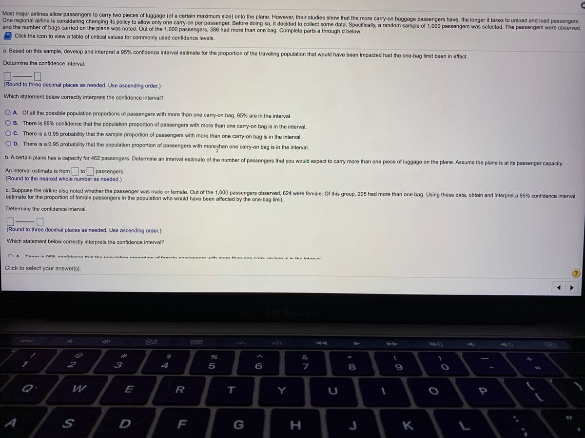 Most major airlines allow passengers to carry two pieces of luggage (of a certain maximum size) onto the plane. However, their studies show that the more carry-on baggage passengers have, the longer it takes to unload and load passengers.
One regional airline is considering changing its policy to allow only one carry-on per passenger. Before doing so, it decided to collect some data. Specifically, a random sample of 1,000 passengers was selected. The passengers were observed,
and the number of bags carried on the plane was noted. Out of the 1,000 passengers, 386 had more than one bag. Complete parts a through d below.
Click the icon to view a table of critical values for commonly used confidence levels.
a. Based on this sample, develop and interpret a 95% confidence interval estimate for the proportion of the traveling population that would have been impacted had the one-bag limit been in effect.
Determine the confidence interval.
(Round to three decimal places as needed. Use ascending order.)
Which statement below correctly interprets the confidence interval?
O A. Of all the possible population proportions of passengers with more than one carry-on bag, 95% are in the interval.
O B. There is 95% confidence that the population proportion of passengers with more than one carry-on bag is in the interval.
C. There is a 0.95 probability that the sample proportion of passengers with more than one carry-on bag is in the interval.
O D. There is a 0.95 probability that the population proportion of passengers with moreyhan one carry-on bag is in the interval.
b. A certain plane has a capacity for 462 passengers. Determine an interval estimate of the number of passengers that you would expect to carry more than one piece of luggage on the plane. Assume the plane is at its passenger capacity.
An interval estimate is from
to
passengers.
(Round to the nearest whole number as needed.)
c. Suppose the airline also noted whether the passenger was male or female. Out of the 1,000 passengers observed, 624 were female. Of this group, 205 had more than one bag. Using these data, obtain and interpret a 95% confidence interval
estimate for the proportion of female passengers in the population who would have been affected by the one-bag limit.
Determine the confidence interval.
(Round to three decimal places as needed. Use ascending order.)
Which statement below correctly interprets the confidence interval?
There is 05% confidence that the nonulation proportion of fomale nassengers with more then one cormion haa ie in the intenval
Click to select your answer(s).
MacBook Pro
888
esc
$
3
4
7
8
2
P
Q
R
T
Y
U
W
E
A
F
G
K
I
