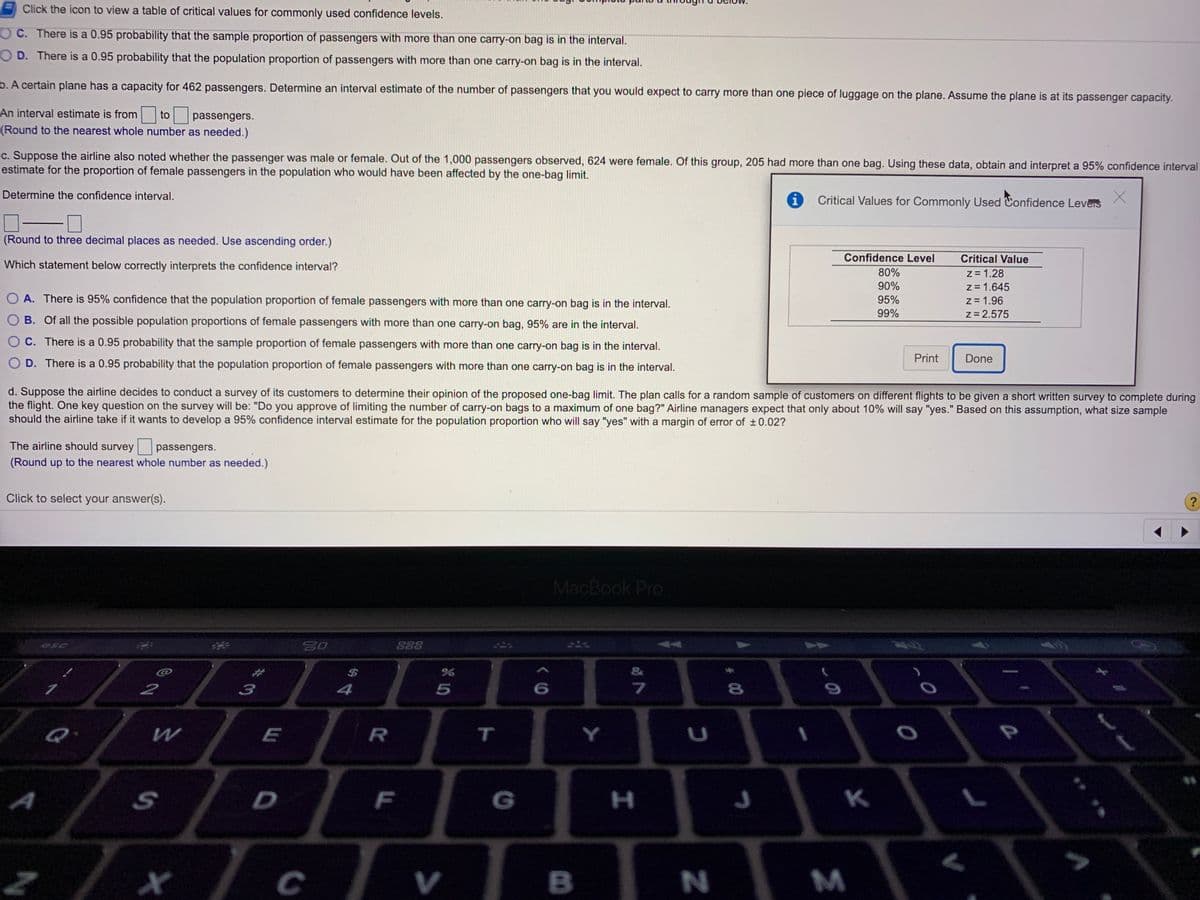 Click the icon to view a table of critical values for commonly used confidence levels.
OC. There is a 0.95 probability that the sample proportion of passengers with more than one carry-on bag is in the interval.
O D. There is a 0.95 probability that the population proportion of passengers with more than one carry-on bag is in the interval.
b. A certain plane has a capacity for 462 passengers. Determine an interval estimate of the number of passengers that you would expect to carry more than one piece of luggage on the plane. Assume the plane is at its passenger capacity.
An interval estimate is from
to
passengers.
(Round to the nearest whole number as needed.)
c. Suppose the airline also noted whether the passenger was male or female. Out of the 1,000 passengers observed, 624 were female. Of this group, 205 had more than one bag. Using these data, obtain and interpret a 95% confidence interval
estimate for the proportion of female passengers in the population who would have been affected by the one-bag limit.
Determine the confidence interval.
i Critical Values for Commonly Used Confidence Levers
(Round to three decimal places as needed. Use ascending order.)
Confidence Level
Critical Value
Which statement below correctly interprets the confidence interval?
80%
z = 1.28
z = 1.645
z = 1.96
z = 2.575
90%
A. There is 95% confidence that the population proportion of female passengers with more than one carry-on bag is in the interval.
95%
99%
OB. Of all the possible population proportions of female passengers with more than one carry-on bag, 95% are in the interval.
C. There is a 0.95 probability that the sample proportion of female passengers with more than one carry-on bag is in the interval.
O D. There is a 0.95 probability that the population proportion of female passengers with more than one carry-on bag is in the interval.
Print
Done
d. Suppose the airline decides to conduct a survey of its customers to determine their opinion of the proposed one-bag limit. The plan calls for a random sample of customers on different flights to be given a short written survey to complete during
the flight. One key question on the survey will be: "Do you approve of limiting the number of carry-on bags to a maximum of one bag?" Airline managers expect that only about 10% will say "yes." Based on this assumption, what size sample
should the airline take if it wants to develop a 95% confidence interval estimate for the population proportion who will say "yes" with a margin of error of ±0.02?
The airline should survey
passengers.
(Round up to the nearest whole number as needed.)
Click to select your answer(s).
MacBook Pro
esc
888
8.
Q
E
Y
K
B
# 00
F.
%24
