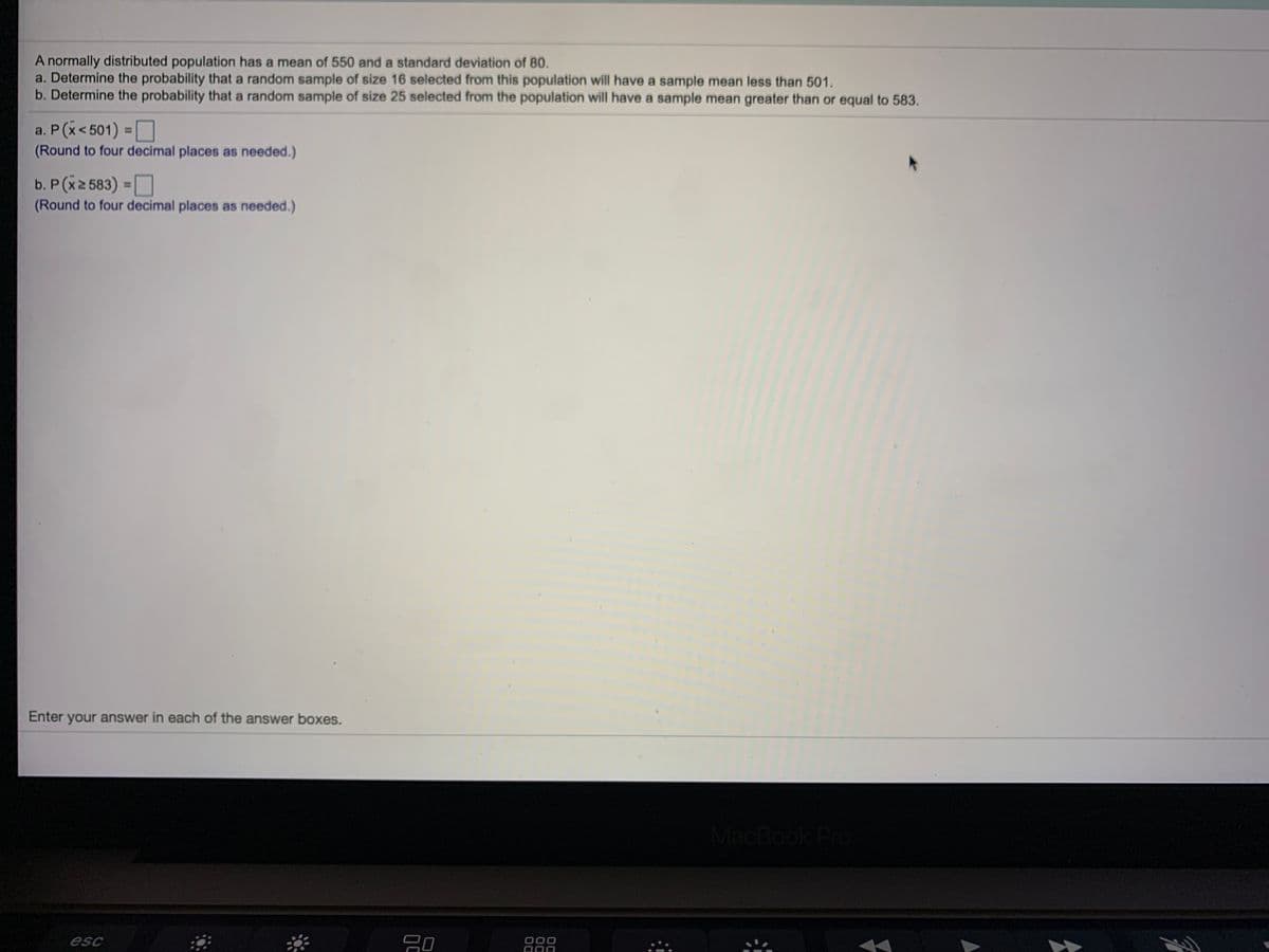 A normally distributed population has a mean of 550 and a standard deviation of 80.
a. Determine the probability that a random sample of size 16 selected from this population will have a sample mean less than 501.
b. Determine the probability that a random sample of size 25 selected from the population will have a sample mean greater than or equal to 583.
a. P (x< 501) =O
(Round to four decimal places as needed.)
%3D
b. P (x2 583) =O
(Round to four decimal places as needed.)
%3D
Enter your answer in each of the answer boxes.
MacBook Pro
esc
000

