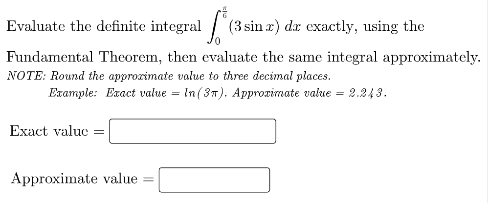 Evaluate the definite integral /
(3 sin x) dx exactly, using the
Fundamental Theorem, then evaluate the same integral approximately.
NOTE: Round the approximate value to three decimal places.
Ехaтple: Eаct value —
In (3п). Арprocimate value %3
2.243.
Exact value
Approximate value
