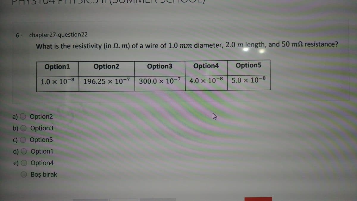 6- chapter27-question22
What is the resistivity (in N. m) of a wire of 1.0 mm diameter, 2.0 m length, and 50 mN resistance?
Option1
Option2
Option3
Option4
Option5
1.0 x 10-8| 196.25 x 10-7
300.0 x 10-7
4.0 x 10-8
5.0 x 10-8
Option2
b)
Option3
Option5
Option1
Option4
Boş bırak
()
