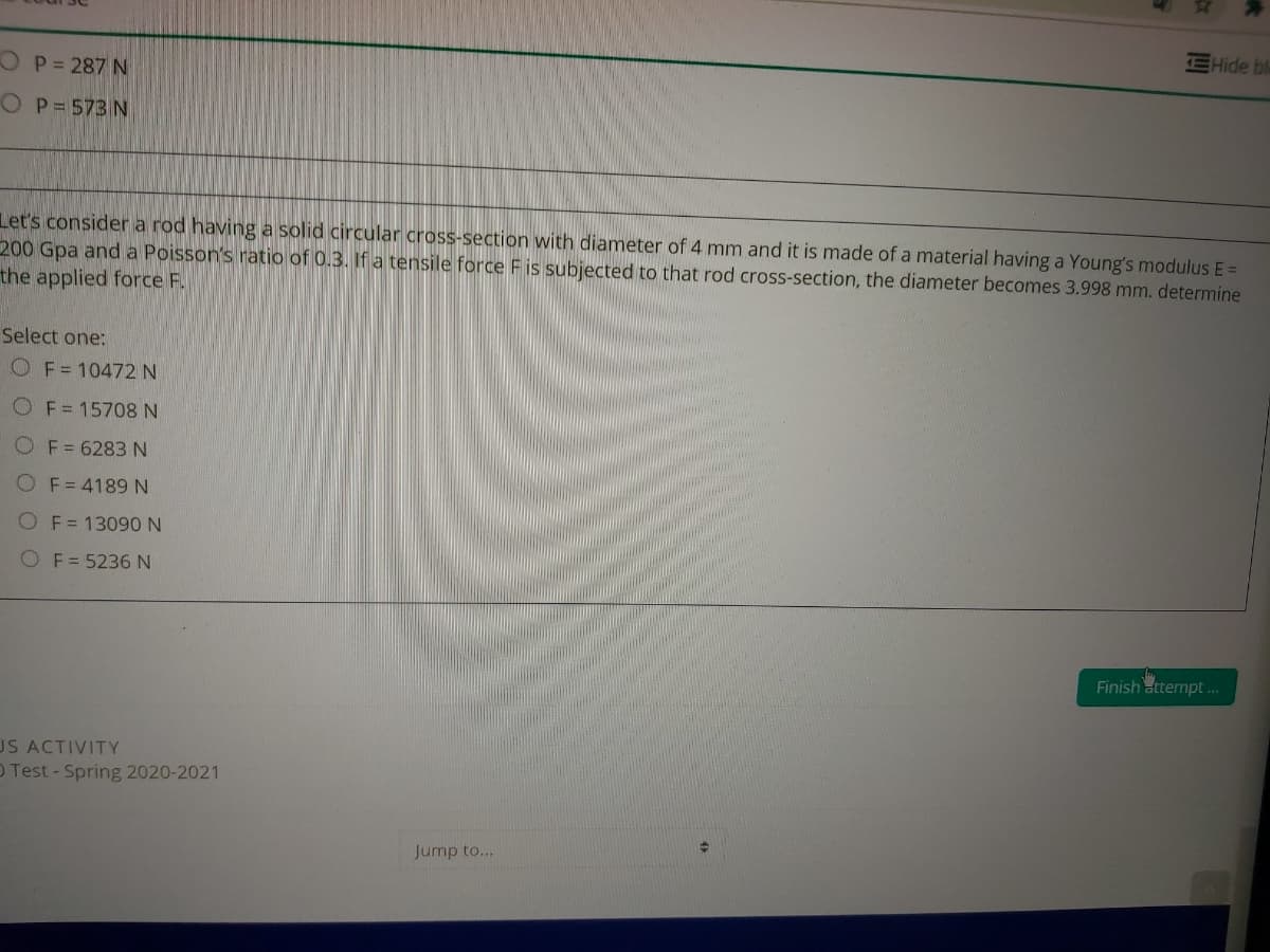 EHide bl
OP=287 N
OP=573 N
Let's consider a rod having a solid circular cross-section with diameter of 4 mm and it is made of a material having a Young's modulus E =
200 Gpa and a Poisson's ratio of 0.3. If a tensile force F is subjected to that rod cross-section, the diameter becomes 3.998 mm. determine
the applied force F.
Select one:
OF=10472 N
OF=15708 N
OF=6283 N
O F= 4189N
F = 13090 N
OF= 5236 N
Finish attempt..
US ACTIVITY
O Test-Spring 2020-2021
Jump to...
