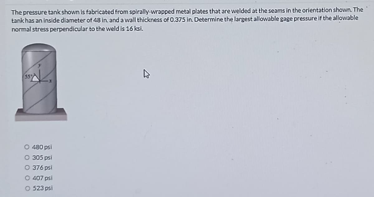 The pressure tank shown is fabricated from spirally-wrapped metal plates that are welded at the seams in the orientation shown. The
tank has an inside diameter of 48 in. and a wall thickness of 0.375 in. Determine the largest allowable gage pressure if the allowable
normal stress perpendicular to the weld is 16 ksi.
O 480 psi
O 305 psi
O 376 psi
O 407 psi
523 psi
