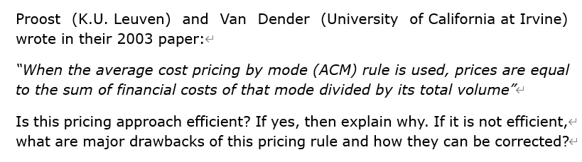 Proost (K.U. Leuven) and Van Dender (University of California at Irvine)
wrote in their 2003 paper:
"When the average cost pricing by mode (ACM) rule is used, prices are equal
to the sum of financial costs of that mode divided by its total volume"-
Is this pricing approach efficient? If yes, then explain why. If it is not efficient,
what are major drawbacks of this pricing rule and how they can be corrected?-
