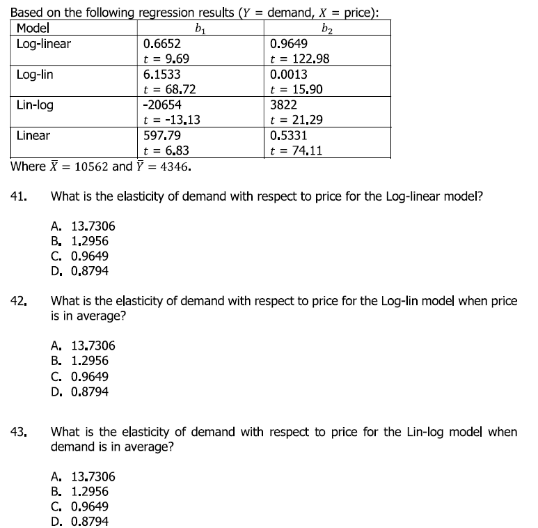 Based on the following regression results (Y = demand, X = price):
Model
Log-linear
%3D
%3D
b1
b2
0.6652
0.9649
t = 122.98
0.0013
t = 9.69
%3D
Log-lin
6.1533
t = 68.72
-20654
t
15.90
%3D
Lin-log
3822
t = -13.13
t = 21.29
Linear
597.79
0.5331
t = 6.83
Where X = 10562 and F = 4346.
t = 74.11
41.
What is the elasticity of demand with respect to price for the Log-linear model?
A. 13.7306
В. 1.2956
C. 0.9649
D. 0,8794
42.
What is the elasticity of demand with respect to price for the Log-lin model when price
is in average?
A. 13.7306
В. 1.2956
C. 0.9649
D. 0.8794
43.
What is the elasticity of demand with respect to price for the Lin-log model when
demand is in average?
A. 13.7306
В. 1.2956
С. 0.9649
D. 0.8794

