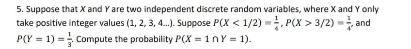 5. Suppose that X and Y are two independent discrete random variables, where X and Y only
take positive integer values (1, 2, 3, 4.). Suppose P(X < 1/2) = , P(X > 3/2) =÷, and
P(Y = 1) = Compute the probability P(X = 1nY = 1).
%3D
