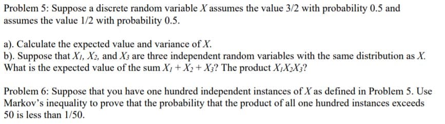 Problem 5: Suppose a discrete random variable X assumes the value 3/2 with probability 0.5 and
assumes the value 1/2 with probability 0.5.
a). Calculate the expected value and variance of X.
b). Suppose that Xı, X2, and X3 are three independent random variables with the same distribution as X.
What is the expected value of the sum X, + X2 +X3? The product X,X2X3?
Problem 6: Suppose that you have one hundred independent instances of X as defined in Problem 5. Use
Markov's inequality to prove that the probability that the product of all one hundred instances exceeds
50 is less than 1/50.
