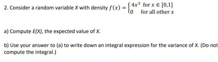 2. Consider a random variable X with density f(x) =
4x3 for x E [0,1]
lo for all other x
a) Compute E(X), the expected value of X.
b) Use your answer to (a) to write down an integral expression for the variance of X. (Do not
compute the integral.)
