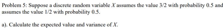 Problem 5: Suppose a discrete random variable X assumes the value 3/2 with probability 0.5 and
assumes the value 1/2 with probability 0.5.
a). Calculate the expected value and variance of X.
