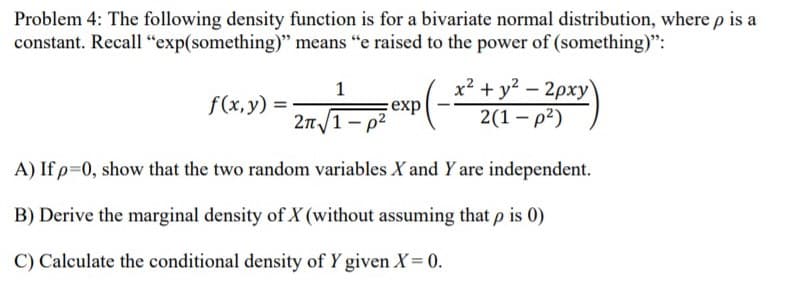 Problem 4: The following density function is for a bivariate normal distribution, where p is a
constant. Recall "exp(something)" means "e raised to the power of (something)":
x² + y? – 2pxy
2(1 – p2)
f(x,y) =
:exp
2n/1 - p2
A) If p=0, show that the two random variables X and Y are independent.
B) Derive the marginal density of X (without assuming that p is 0)
C) Calculate the conditional density of Y given X= 0.
