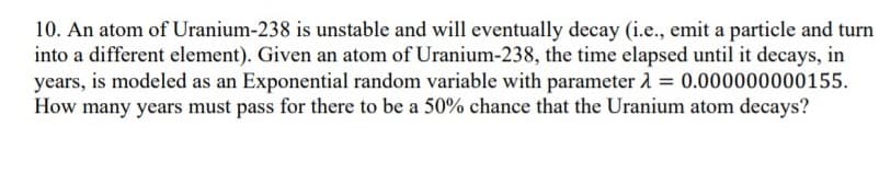 10. An atom of Uranium-238 is unstable and will eventually decay (i.e., emit a particle and turn
into a different element). Given an atom of Uranium-238, the time elapsed until it decays, in
years, is modeled as an Exponential random variable with parameter 1 = 0.000000000155.
How many years must pass for there to be a 50% chance that the Uranium atom decays?
