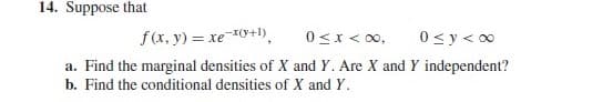 14. Suppose that
0<x < 0,
a. Find the marginal densities of X and Y. Are X and Y independent?
f(x, y) = xe 0+1).
0 <y < 00
b. Find the conditional densities of X and Y.

