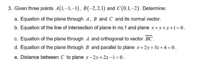 3. Given three points 4(1,-1,-1), B(-2,2,1) and C(0,1, –2). Determine:
a. Equation of the plane through A, B and C and its normal vector.
b. Equation of the line of intersection of plane in no.1 and plane x+y+z+1=0.
c. Equation of the plane through A and orthogonal to vector BC.
d. Equation of the plane through B and parallel to plane x+2y+3z+4 =0.
e. Distance between C to plane x-2y+2z–1= 0.
