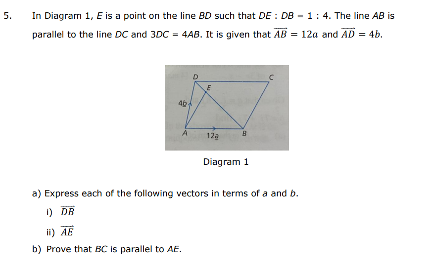 5.
In Diagram 1, E is a point on the line BD such that DE : DB = 1 : 4. The line AB is
parallel to the line DC and 3DC = 4AB. It is given that AB = 12a and AD = 4b.
D
E
4b.
A
12a
Diagram 1
a) Express each of the following vectors in terms of a and b.
i) DB
ii) AE
b) Prove that BC is parallel to AE.
