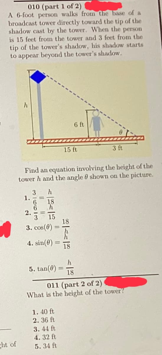 010 (part 1 of 2)
A 6-foot person walks from the base of a
broadcast tower directly toward the tip of the
shadow cast by the tower. When the person
is 15 feet from the tower and 3 feet from the
tip of the tower's shadow, his shadow starts
to appear beyond the tower's shadow.
ght of
h
1.
2.
Find an equation involving the height of the
tower h and the angle shown on the picture.
3 h
663
3. cos(0)
4. sin(0)
5. tan(0)
15 ft
1.40 ft
2.36 ft
3.44 ft
4.32 ft
5.34 ft
6 ft
18
h
18
3 ft
011 (part 2 of 2)
What is the height of the tower?