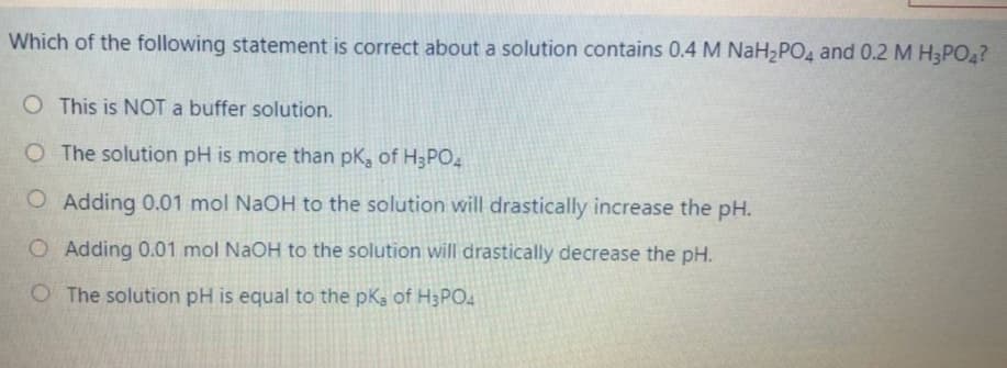 Which of the following statement is correct about a solution contains 0.4 M NaH PO4 and 0.2 M H3PO?
O This is NOT a buffer solution.
O The solution pH is more than pk, of H3PO4
O Adding 0.01 mol NaOH to the solution will drastically increase the pH.
O Adding 0.01 mol NaOH to the solution will drastically decrease the pH.
O The solution pH is equal to the pK3 of H3PO4

