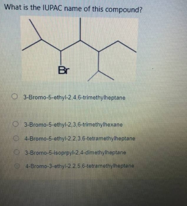 What is the IUPAC name of this compound?
Br
O 3-Bromo-5-ethyl-2,4,6-trimethylheptane
O 3-Bromo-5-ethyl-2,3,6-trimethylhexane
O4-Bromo-5-ethyl-2.2,3.6-tetramethylheptane
3-Bromo-5-isoprpyl-2.4-dimethylheptane
4-Bromo-3-ethyl-2.2.5.6-tetramethylheptane
