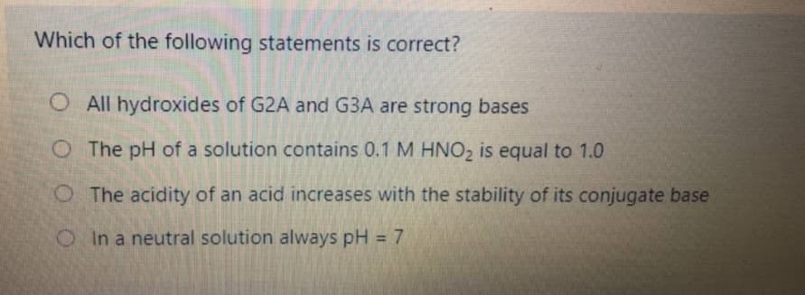 Which of the following statements is correct?
All hydroxides of G2A and G3A are strong bases
O The pH of a solution contains 0.1 M HNO2 is equal to 1.0
O The acidity of an acid increases with the stability of its conjugate base
OIn a neutral solution always pH = 7
