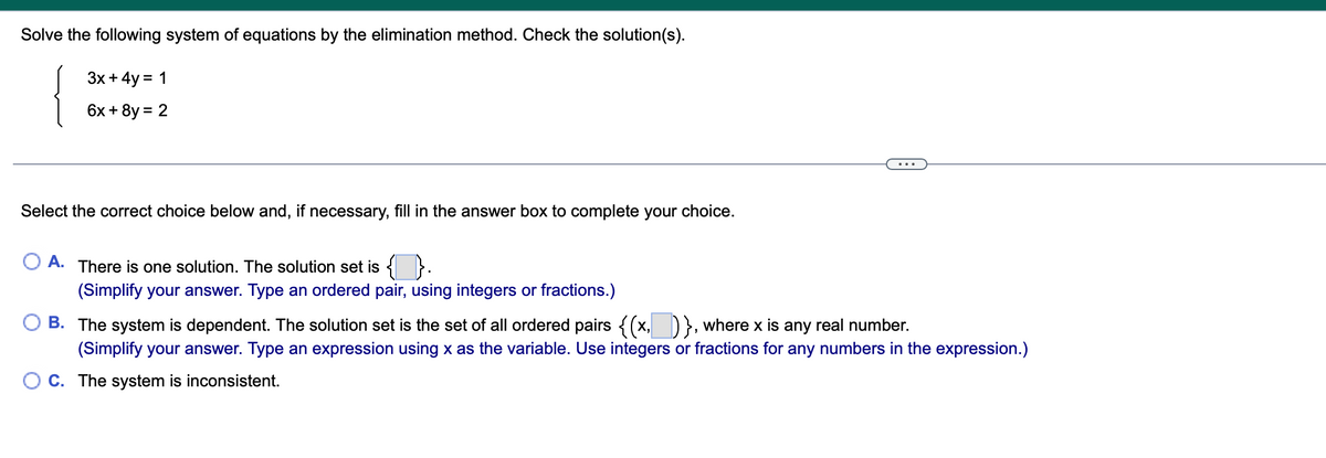 Solve the following system of equations by the elimination method. Check the solution(s).
Зx + 4y %3D 1
6x + 8y = 2
Select the correct choice below and, if necessary, fill in the answer box to complete your choice.
O A. There is one solution. The solution set is { }.
(Simplify your answer. Type an ordered pair, using integers or fractions.)
B. The system is dependent. The solution set is the set of all ordered pairs <(x, D}, where x is any real number.
(Simplify your answer. Type an expression using x as the variable. Use integers or fractions for any numbers in the expression.)
O C. The system is inconsistent.
