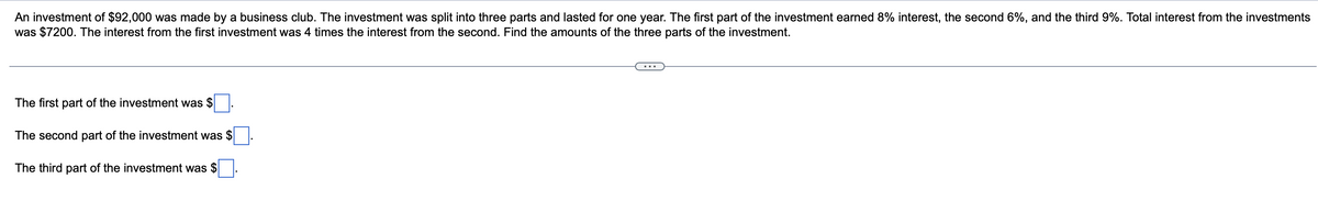 An investment of $92,000 was made by a business club. The investment was split into three parts and lasted for one year. The first part of the investment earned 8% interest, the second 6%, and the third 9%. Total interest from the investments
was $7200. The interest from the first investment was 4 times the interest from the second. Find the amounts of the three parts of the investment.
The first part of the investment was $
The second part of the investment was $
The third part of the investment was $
