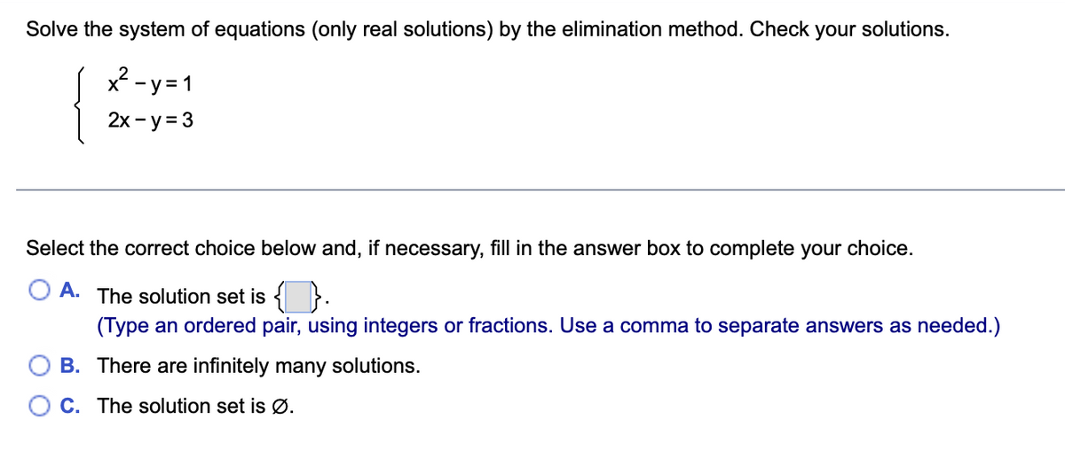 Solve the system of equations (only real solutions) by the elimination method. Check your solutions.
x2 -y =1
2х - у%33
Select the correct choice below and, if necessary, fill in the answer box to complete your choice.
A.
The solution set is {
(Type an ordered pair, using integers or fractions. Use a comma to separate answers as needed.)
B. There are infinitely many solutions.
O C. The solution set is Ø.
