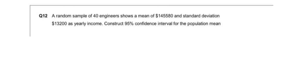 Q12 A random sample of 40 engineers shows a mean of $145580 and standard deviation
$13200 as yearly income. Construct 95% confidence interval for the population mean
