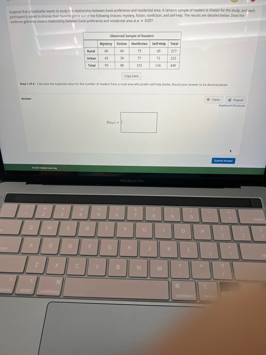 b
lock
Suppose that a bookseller wants to study the relationship between book preference and residential area. A random sample of readers is chosen for the study, and each
participant is asked to choose their favorite genre out of the following choices: mystery, fiction, nonfiction, and self-help. The results are detailed below. Does the
evidence gathered show a relationship between book preference and residential area at a = 0.05?
A
control
Answer
1
Ⓒ2022 Hawkes Learning
Q
A
Z
@
Copy Data
Step 1 of 4: Calculate the expected value for the number of readers from a rural area who prefer self-help books. Round your answer to six decimal places.
2
W
S
X
1
option command
#
3
H
E
D
$
4
C
Rural
Urban
Total
R
F
Mystery Fiction Nonfiction
48
49
75
39
77
88
152
%
5
45
93
V
Observed Sample of Readers
E(NRS) =
T
G
A
6
MacBook Pro
B
Y
H
&
7
N
U
Self-Help Total
45
217
71
116
J
8
1
232
M
449
(
9
K
O
)
0
L
P
L
command
1
Tables
-
;
Keypad
Keyboard Shortcuts
Submit Answer
option
10
?
"
delete
re
