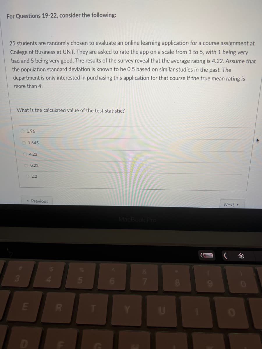 For Questions 19-22, consider the following:
25 students are randomly chosen to evaluate an online learning application for a course assignment at
College of Business at UNT. They are asked to rate the app on a scale from 1 to 5, with 1 being very
bad and 5 being very good. The results of the survey reveal that the average rating is 4.22. Assume that
the population standard deviation is known to be 0.5 based on similar studies in the past. The
department is only interested in purchasing this application for that course if the true mean rating is
more than 4.
What is the calculated value of the test statistic?
3
O 1.96
O 1.645
O 4.22
O 0.22
2.2
< Previous
E
R
5
T
A
MacBook Pro
Y
7
U
8
Next ▸
0