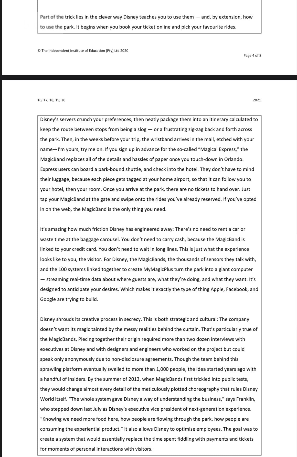 Part of the trick lies in the clever way Disney teaches you to use them – and, by extension, how
to use the park. It begins when you book your ticket online and pick your favourite rides.
© The Independent Institute of Education (Pty) Ltd 2020
Page 4 of 8
16; 17; 18; 19; 20
2021
Disney's servers crunch your preferences, then neatly package them into an itinerary calculated to
keep the route between stops from being a slog – or a frustrating zig-zag back and forth across
the park. Then, in the weeks before your trip, the wristband arrives in the mail, etched with your
name-'m yours, try me on. If you sign up in advance for the so-called "Magical Express," the
MagicBand replaces all of the details and hassles of paper once you touch-down in Orlando.
Express users can board a park-bound shuttle, and check into the hotel. They don't have to mind
their luggage, because each piece gets tagged at your home airport, so that it can follow you to
your hotel, then your room. Once you arrive at the park, there are no tickets to hand over. Just
tap your MagicBand at the gate and swipe onto the rides you've already reserved. If you've opted
in on the web, the MagicBand is the only thing you need.
It's amazing how much friction Disney has engineered away: There's no need to rent a car or
waste time at the baggage carousel. You don't need to carry cash, because the MagicBand is
linked to your credit card. You don't need to wait in long lines. This is just what the experience
looks like to you, the visitor. For Disney, the MagicBands, the thousands of sensors they talk with,
and the 100 systems linked together to create MyMagicPlus turn the park into a giant computer
- streaming real-time data about where guests are, what they're doing, and what they want. It's
designed to anticipate your desires. Which makes it exactly the type of thing Apple, Facebook, and
Google are trying to build.
Disney shrouds its creative process in secrecy. This is both strategic and cultural: The company
doesn't want its magic tainted by the messy realities behind the curtain. That's particularly true of
the MagicBands. Piecing together their origin required more than two dozen interviews with
executives at Disney and with designers and engineers who worked on the project but could
speak only anonymously due to non-disclosure agreements. Though the team behind this
sprawling platform eventually swelled to more than 1,000 people, the idea started years ago with
a handful of insiders. By the summer of 2013, when MagicBands first trickled into public tests,
they would change almost every detail of the meticulously plotted choreography that rules Disney
World itself. "The whole system gave Disney a way of understanding the business," says Franklin,
who stepped down last July as Disney's executive vice president of next-generation experience.
"Knowing we need more food here, how people are flowing through the park, how people are
consuming the experiential product." It also allows Disney to optimise employees. The goal was to
create a system that would essentially replace the time spent fiddling with payments and tickets
for moments of personal interactions with visitors.
