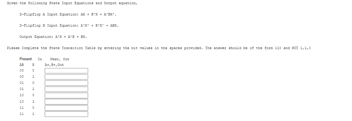 Given the following State Input Equations and Output equation,
D-Flipflop A Input Equation: AX + B'X + A'BX'.
D-Flipflop B Input Equation: A'X' + B'X' + ABX.
Output Equation: A'X + A'B + BX.
Please Complete the State Transition Table by entering the bit values in the spaces provided. The answer should be of the form 110 and NOT 1,1,0
Present
In
Next, Out
AB
X
A+, B+, Out
00
00
1.
01
01
10
10
1
11
11
1.
