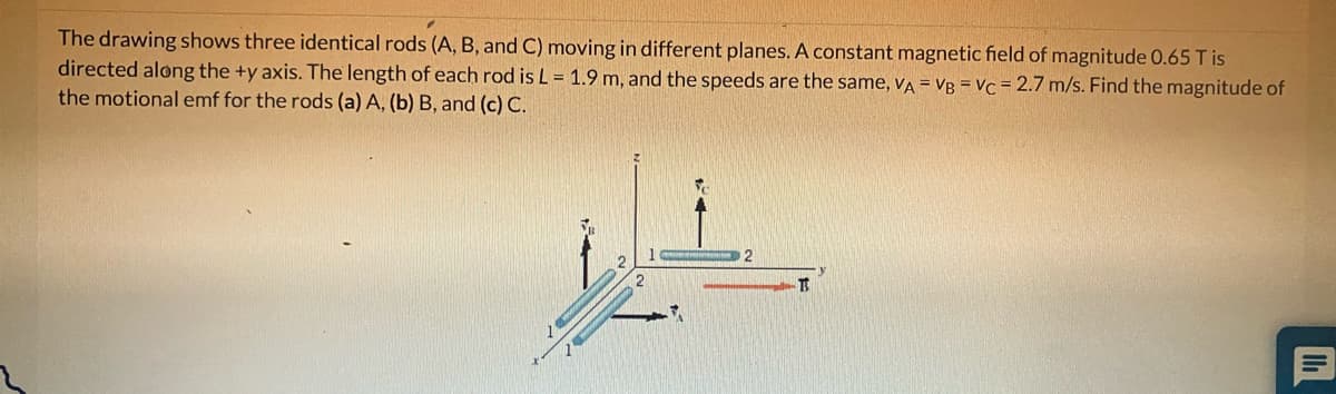 The drawing shows three identical rods (A, B, and C) moving in different planes. A constant magnetic field of magnitude 0.65 T is
directed along the +y axis. The length of each rod is L = 1.9 m, and the speeds are the same, VA = VB = Vc = 2.7 m/s. Find the magnitude of
the motional emf for the rods (a) A, (b) B, and (c) C.
2
T
11₁
