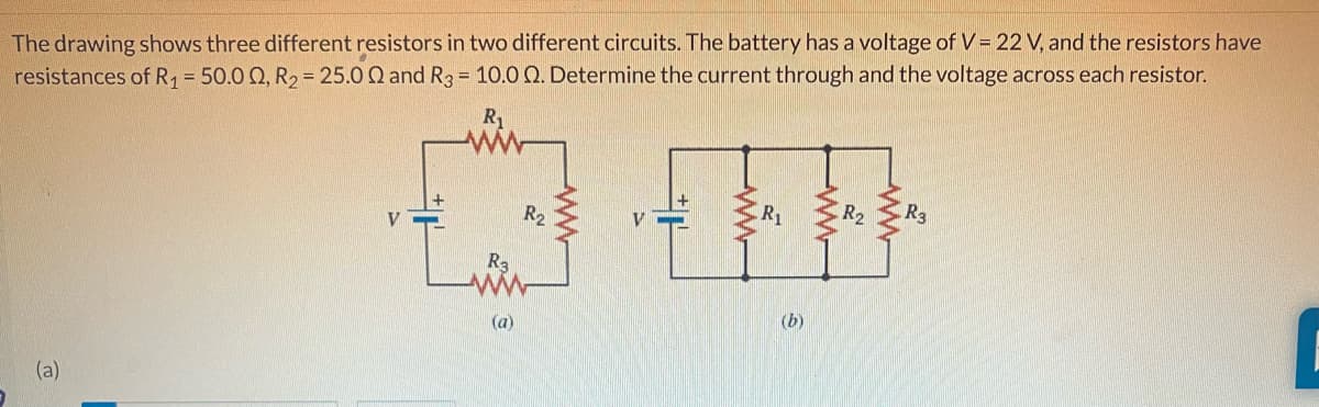 The drawing shows three different resistors in two different circuits. The battery has a voltage of V = 22 V, and the resistors have
resistances of R₁ = 50.0 Q, R₂ = 25.0 Q and R3 = 10.0 Q. Determine the current through and the voltage across each resistor.
R₁
(a)
R3
(a)
R₂
R₁
(b)
R₂
R3