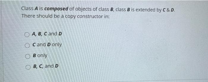 Class A is composed of objects of class B, class B is extended by C& D.
There should be a copy constructor in:
A, B, C and D
C and D only
B only
O B, C, and D
