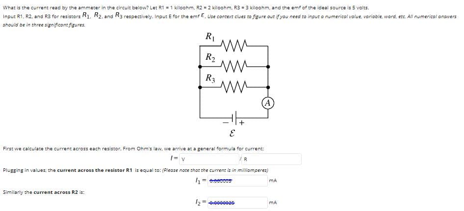 What is the current read by the ammeter in the circuit below? Let R1 = 1 kiloohm, R2 = 2 kiloohm, R3 = 3 kiloohm, and the emf of the ideal source is 5 volts.
Input R1, R2, and R3 for resistors R1. R2. and R3 respectively. Input E for the emf E. Use context clues to figure out if you need to input a numerical value, varioble, word, etc. All numerical answers
should be in three significant figures.
R1
R2
R3
(A)
First we calculate the current across each resistor. From Ohm's law, we arrive at a general formula for current:
1= v
R
Plugging in values, the current across the resistor R1 is equal to: (Please note that the current is in milliamperes)
1 = eeec0os
Similarly the current across R2 is:
mA
