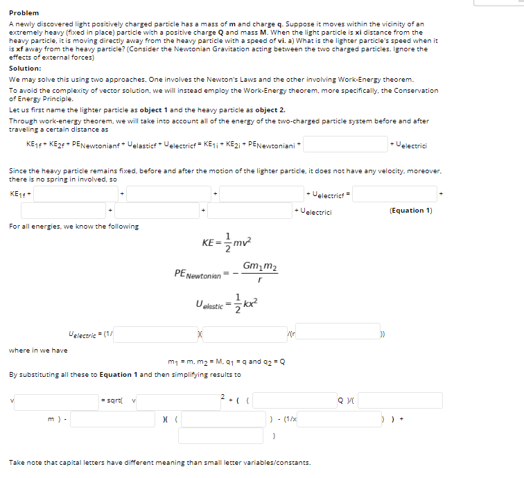 Problem
A newly discovered light positively charged particle has a mass of m and charge q. Suppose it moves within the vicinity of an
extremely heavy (fixed in place) particle with a positive charge Q and mass M. When the light particle is xi distance from the
heavy particle, it is moving directly away from the heavy particle with a speed of vi. a) What is the lighter particle's speed when it
is xf away from the heavy particle? (Consider the Newtonian Gravitation acting between the two charged particles. Ignore the
effects of external forces)
Solution:
We may solve this using two approaches. One involves the Newton's Laws and the other involving Work-Energy theorem.
To avoid the complexity of vector solution, we will instead employ the Work-Energy theorem, more specifically, the Conservation
of Energy Principle.
Let us first name the lighter particle as object 1 and the heavy particle as object 2.
Through work-energy theorem, we will take into account all of the energy of the two-charged particle system before and after
traveling a certain distance as
KE14+ KE2F + PENewtonianf* Velasticf * Uelectricf = KE1; + KE2i + PENewtoniani *
+ Uelectrici
Since the heavy particle remains fixed, before and after the motion of the lighter particle, it does not have any velocity, moreover,
there is no spring in involved, so
KE11+
+ Uelectricf =
+ Uelectrici
(Equation 1)
For all energies, we know the following
1
KE-글m2
Gm,m2
PENewtonian
Uelastic
=
Velectric " (1/
where in we have
m1 = m, m2 = M, 91 = q and 92 = Q
By substituting all these to Equation 1 and then simplifying results to
= sqrt
m) -
) - (1/x
) ) +
Take note that capital letters have different meaning than small letter variables/constants.
