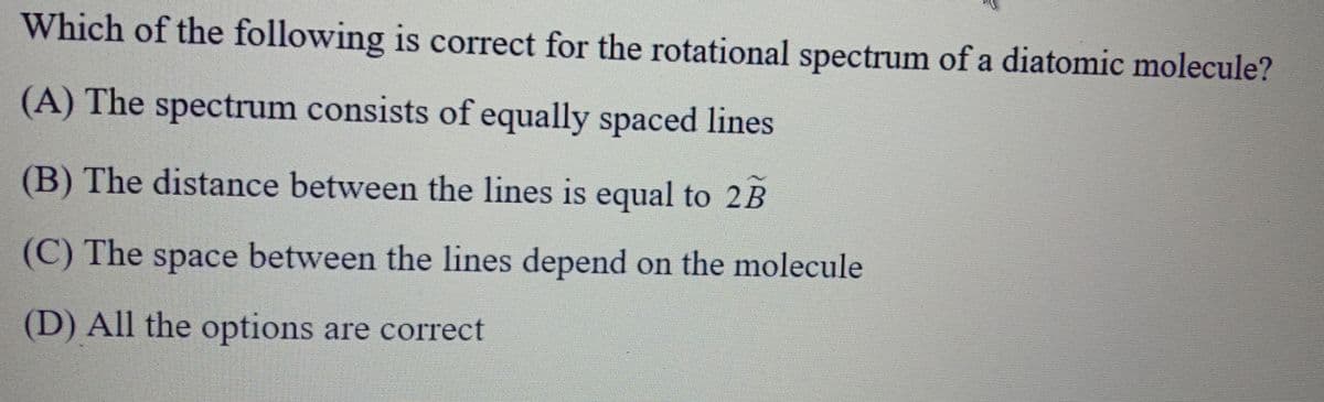 Which of the following is correct for the rotational spectrum of a diatomic molecule?
(A) The spectrum consists of equally spaced lines
(B) The distance between the lines is equal to 2B
(C) The space between the lines depend on the molecule
(D) All the options are correct
