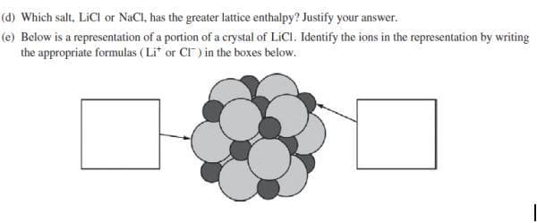 (d) Which salt, LiCl or NaCl, has the greater lattice enthalpy? Justify your answer.
(e) Below is a representation of a portion of a crystal of LiCl. Identify the ions in the representation by writing
the appropriate formulas (Li* or CT) in the boxes below.