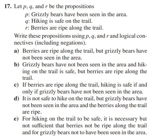 17. Let p, q, and r be the propositions
p: Grizzly bears have been seen in the area.
q: Hiking is safe on the trail.
r: Berries are ripe along the trail.
Write these propositions using p, q, and r and logical con-
nectives (including negations).
a) Berries are ripe along the trail, but grizzly bears have
not been seen in the area.
b) Grizzly bears have not been seen in the area and hik-
ing on the trail is safe, but berries are ripe along the
trail.
c) If berries are ripe along the trail, hiking is safe if and
only if grizzly bears have not been seen in the area.
d) It is not safe to hike on the trail, but grizzly bears have
not been seen in the area and the berries along the trail
are ripe.
e) For hiking on the trail to be safe, it is necessary but
not sufficient that berries not be ripe along the trail
and for grizzly bears not to have been seen in the area.