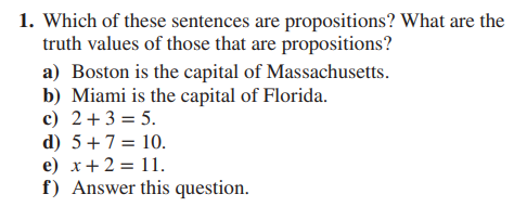 1. Which of these sentences are propositions? What are the
truth values of those that are propositions?
a) Boston is the capital of Massachusetts.
b) Miami is the capital of Florida.
c) 2+ 3 = 5.
d) 5 + 7 =
10.
e) x + 2 = 11.
f) Answer this question.