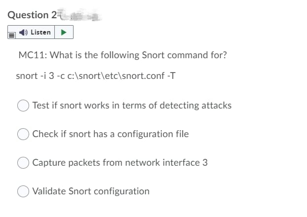 Question 2
Listen
MC11: What is the following Snort command for?
snort -i 3 -c c:\snort\etc\snort.conf -T
Test if snort works in terms of detecting attacks
Check if snort has a configuration file
Capture packets from network interface 3
Validate Snort configuration