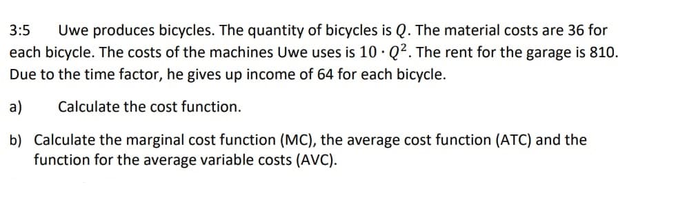 3:5 Uwe produces bicycles. The quantity of bicycles is Q. The material costs are 36 for
each bicycle. The costs of the machines Uwe uses is 10 Q². The rent for the garage is 810.
Due to the time factor, he gives up income of 64 for each bicycle.
a)
Calculate the cost function.
b) Calculate the marginal cost function (MC), the average cost function (ATC) and the
function for the average variable costs (AVC).