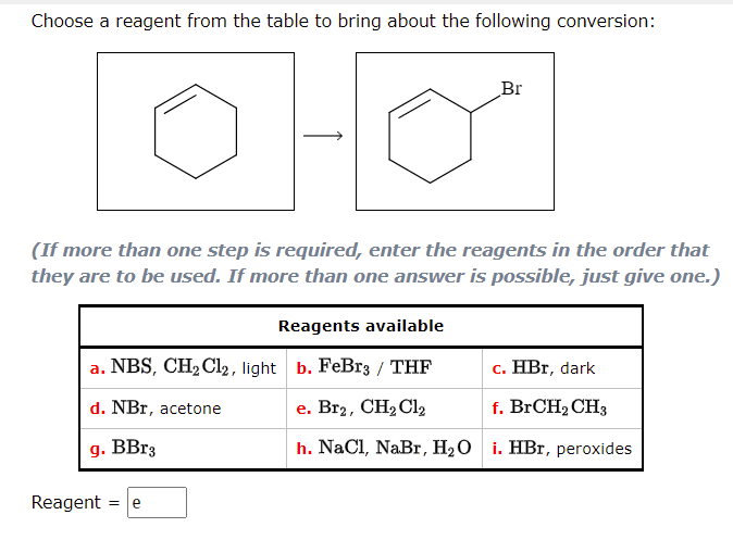 Choose a reagent from the table to bring about the following conversion:
OHO
Br
(If more than one step is required, enter the reagents in the order that
they are to be used. If more than one answer is possible, just give one.)
Reagents available
a. NBS, CH₂Cl2, light b. FeBr3 / THF
c. HBr, dark
e. Br2, CH₂Cl₂2
f. BrCH₂ CH3
d. NBr, acetone
g. BBr3
h. NaCl, NaBr, H₂O i. HBr, peroxides
Reagent = e