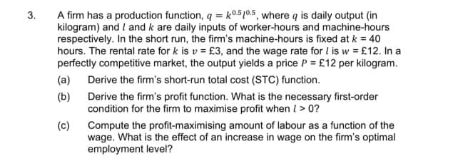 3.
A firm has a production function, q = k0.5 10.5, where q is daily output (in
kilogram) and I and k are daily inputs of worker-hours and machine-hours
respectively. In the short run, the firm's machine-hours is fixed at k = 40
hours. The rental rate for k is v= £3, and the wage rate for I is w = £12. In a
perfectly competitive market, the output yields a price P = £12 per kilogram.
Derive the firm's short-run total cost (STC) function.
(a)
(b)
(c)
Derive the firm's profit function. What is the necessary first-order
condition for the firm to maximise profit when /> 0?
Compute the profit-maximising amount of labour as a function of the
wage. What is the effect of an increase in wage on the firm's optimal
employment level?