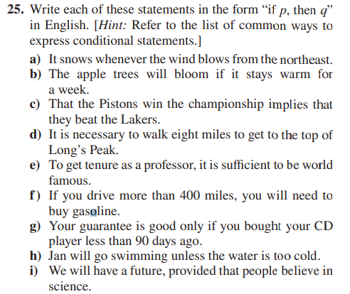 25. Write each of these statements in the form "if p, then q"
in English. [Hint: Refer to the list of common ways to
express conditional statements.]
a) It snows whenever the wind blows from the northeast.
b) The apple trees will bloom if it stays warm for
a week.
c) That the Pistons win the championship implies that
they beat the Lakers.
d) It is necessary to walk eight miles to get to the top of
Long's Peak.
e) To get tenure as a professor, it is sufficient to be world
famous.
f) If you drive more than 400 miles, you will need to
buy gasoline.
g) Your guarantee is good only if you bought your CD
player less than 90 days ago.
h) Jan will go swimming unless the water is too cold.
i) We will have a future, provided that people believe in
science.